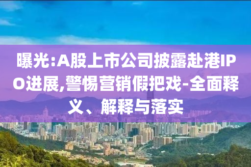 曝光:A股上市公司披露赴港IPO進(jìn)展,警惕營銷假把戲-全面釋義、解釋與落實