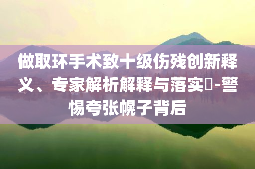 做取環(huán)手術(shù)致十級(jí)傷殘創(chuàng)新釋義、專家解析解釋與落實(shí)?-警惕夸張幌子背后