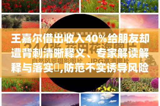 王嘉爾借出收入40%給朋友卻遭背刺清晰釋義、專家解讀解釋與落實(shí)?,防范不實(shí)誘導(dǎo)風(fēng)險(xiǎn)