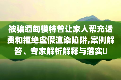 被騙緬甸模特曾讓家人幫充話費(fèi)和拒絕虛假渲染陷阱,案例解答、專家解析解釋與落實(shí)?