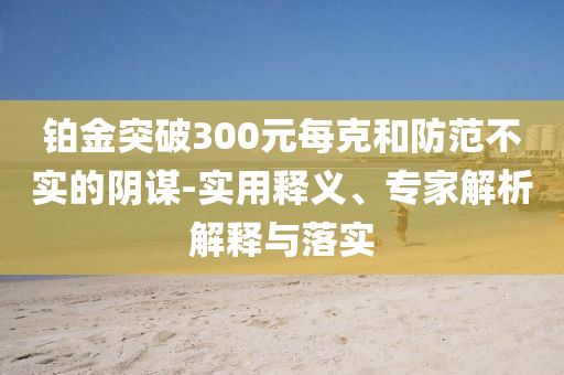 鉑金突破300元每克和防范不實的陰謀-實用釋義、專家解析解釋與落實