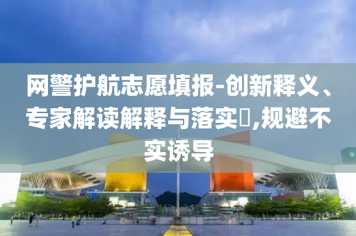 網(wǎng)警護航志愿填報-創(chuàng)新釋義、專家解讀解釋與落實?,規(guī)避不實誘導(dǎo)