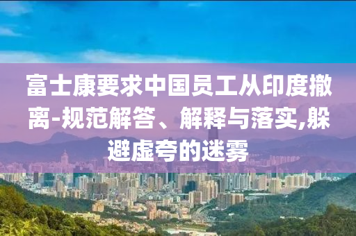 富士康要求中國(guó)員工從印度撤離-規(guī)范解答、解釋與落實(shí),躲避虛夸的迷霧