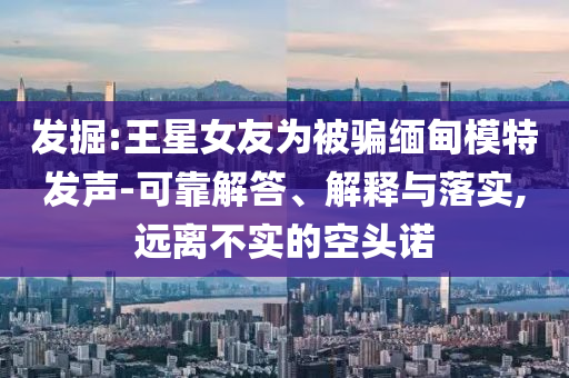 發(fā)掘:王星女友為被騙緬甸模特發(fā)聲-可靠解答、解釋與落實(shí),遠(yuǎn)離不實(shí)的空頭諾