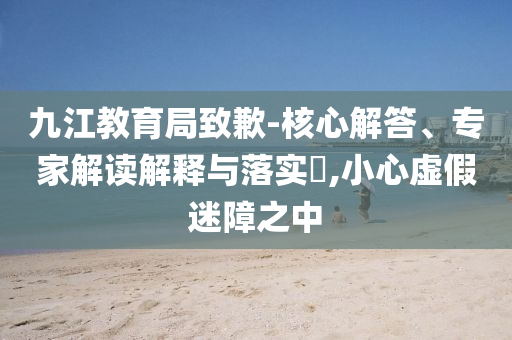 九江教育局致歉-核心解答、專家解讀解釋與落實?,小心虛假迷障之中