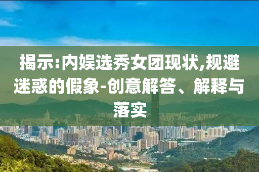揭示:內娛選秀女團現狀,規(guī)避迷惑的假象-創(chuàng)意解答、解釋與落實