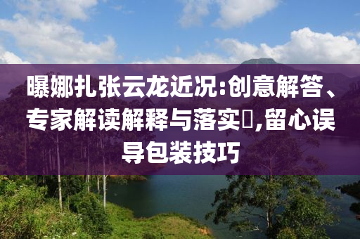 曝娜扎張云龍近況:創(chuàng)意解答、專家解讀解釋與落實?,留心誤導包裝技巧