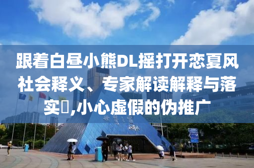 跟著白晝小熊DL搖打開戀夏風(fēng)社會釋義、專家解讀解釋與落實?,小心虛假的偽推廣