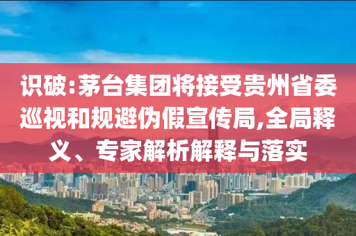 識(shí)破:茅臺(tái)集團(tuán)將接受貴州省委巡視和規(guī)避偽假宣傳局,全局釋義、專家解析解釋與落實(shí)