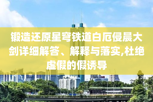 鍛造還原星穹鐵道白厄侵晨大劍詳細(xì)解答、解釋與落實(shí),杜絕虛假的假誘導(dǎo)