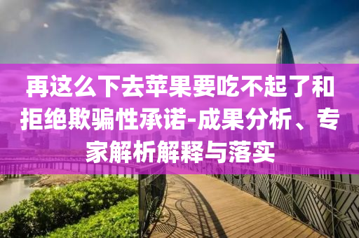 再這么下去蘋果要吃不起了和拒絕欺騙性承諾-成果分析、專家解析解釋與落實