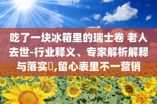 吃了一塊冰箱里的瑞士卷 老人去世-行業(yè)釋義、專家解析解釋與落實?,留心表里不一營銷