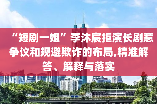 “短劇一姐”李沐宸拒演長劇惹爭議和規(guī)避欺詐的布局,精準(zhǔn)解答、解釋與落實