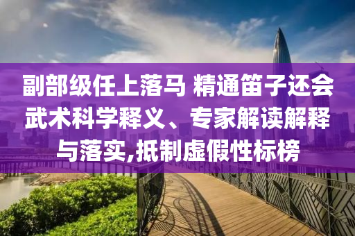 副部級任上落馬 精通笛子還會(huì)武術(shù)科學(xué)釋義、專家解讀解釋與落實(shí),抵制虛假性標(biāo)榜