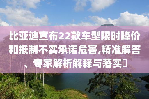比亞迪宣布22款車型限時(shí)降價(jià)和抵制不實(shí)承諾危害,精準(zhǔn)解答、專家解析解釋與落實(shí)?
