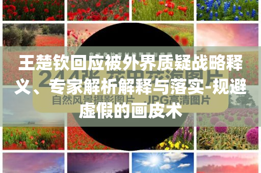 王楚欽回應(yīng)被外界質(zhì)疑戰(zhàn)略釋義、專家解析解釋與落實(shí)-規(guī)避虛假的畫皮術(shù)