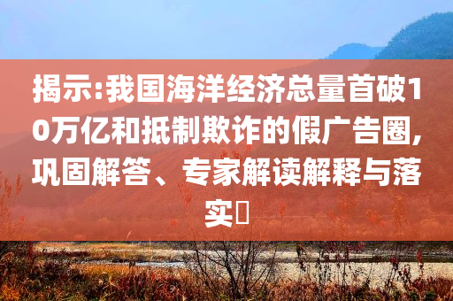 揭示:我國海洋經(jīng)濟總量首破10萬億和抵制欺詐的假廣告圈,鞏固解答、專家解讀解釋與落實?