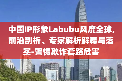 中國IP形象Labubu風靡全球,前沿剖析、專家解析解釋與落實-警惕欺詐套路危害