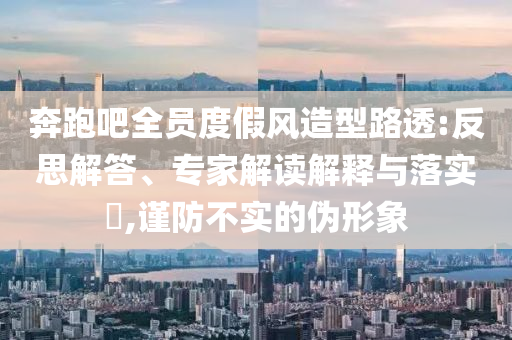 奔跑吧全員度假風(fēng)造型路透:反思解答、專家解讀解釋與落實(shí)?,謹(jǐn)防不實(shí)的偽形象