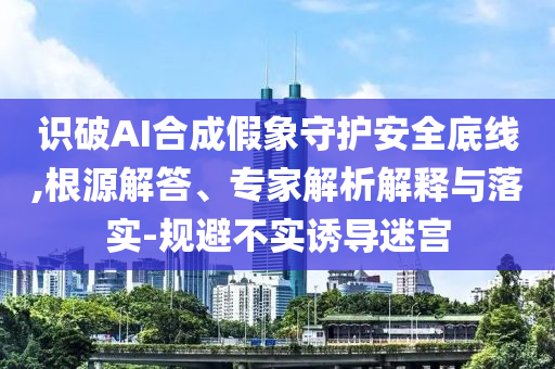 識(shí)破AI合成假象守護(hù)安全底線,根源解答、專家解析解釋與落實(shí)-規(guī)避不實(shí)誘導(dǎo)迷宮