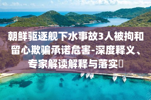 朝鮮驅(qū)逐艦下水事故3人被拘和留心欺騙承諾危害-深度釋義、專家解讀解釋與落實(shí)?
