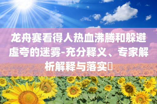 龍舟賽看得人熱血沸騰和躲避虛夸的迷霧-充分釋義、專家解析解釋與落實(shí)?