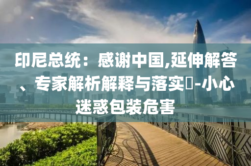 印尼總統(tǒng)：感謝中國,延伸解答、專家解析解釋與落實?-小心迷惑包裝危害