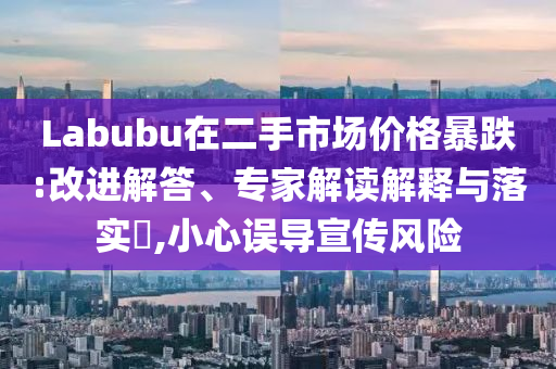Labubu在二手市場價格暴跌:改進解答、專家解讀解釋與落實?,小心誤導宣傳風險