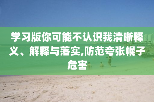 學習版你可能不認識我清晰釋義、解釋與落實,防范夸張幌子危害