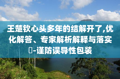 王楚欽心頭多年的結(jié)解開(kāi)了,優(yōu)化解答、專(zhuān)家解析解釋與落實(shí)?-謹(jǐn)防誤導(dǎo)性包裝