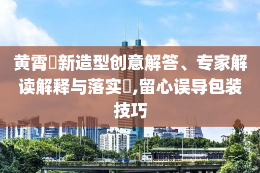 黃霄雲(yún)新造型創(chuàng)意解答、專(zhuān)家解讀解釋與落實(shí)?,留心誤導(dǎo)包裝技巧