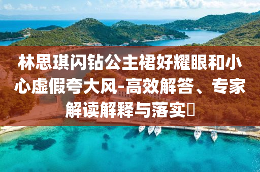 林思琪閃鉆公主裙好耀眼和小心虛假夸大風(fēng)-高效解答、專(zhuān)家解讀解釋與落實(shí)?
