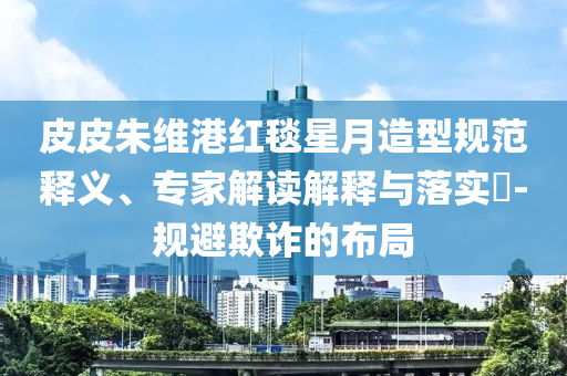 皮皮朱維港紅毯星月造型規(guī)范釋義、專(zhuān)家解讀解釋與落實(shí)?-規(guī)避欺詐的布局