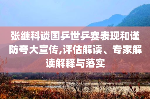 張繼科談國(guó)乒世乒賽表現(xiàn)和謹(jǐn)防夸大宣傳,評(píng)估解讀、專(zhuān)家解讀解釋與落實(shí)