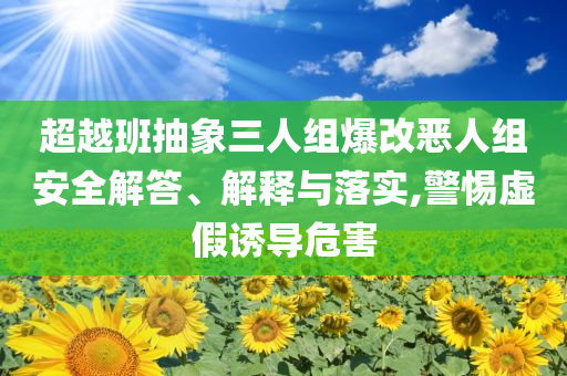 超越班抽象三人組爆改惡人組安全解答、解釋與落實(shí),警惕虛假誘導(dǎo)危害
