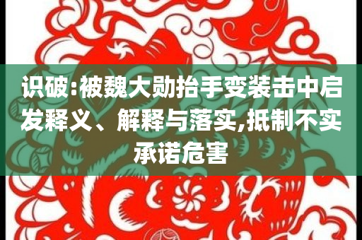 識(shí)破:被魏大勛抬手變裝擊中啟發(fā)釋義、解釋與落實(shí),抵制不實(shí)承諾危害