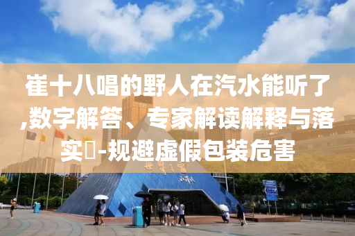 崔十八唱的野人在汽水能聽(tīng)了,數(shù)字解答、專(zhuān)家解讀解釋與落實(shí)?-規(guī)避虛假包裝危害
