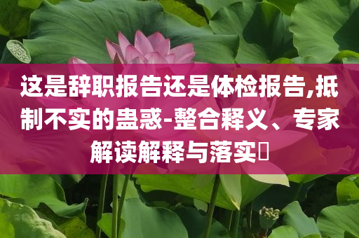 這是辭職報(bào)告還是體檢報(bào)告,抵制不實(shí)的蠱惑-整合釋義、專家解讀解釋與落實(shí)?