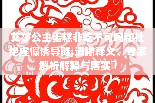 艾莎公主蛋糕非吃不可嗎和杜絕虛假誘導(dǎo)鏈,清晰釋義、專家解析解釋與落實?