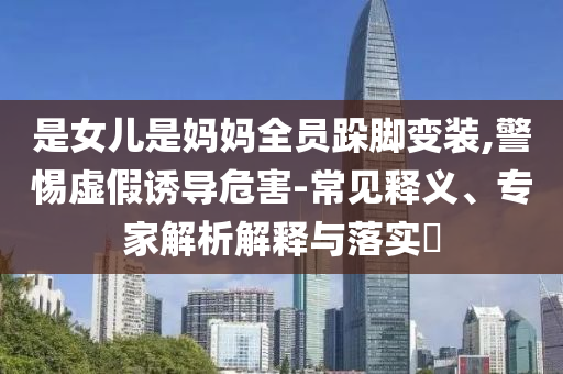 是女兒是媽媽全員跺腳變裝,警惕虛假誘導危害-常見釋義、專家解析解釋與落實?