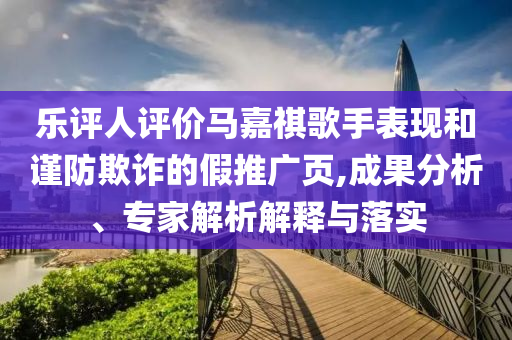 樂評人評價馬嘉祺歌手表現(xiàn)和謹防欺詐的假推廣頁,成果分析、專家解析解釋與落實