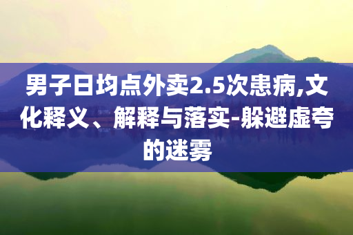 男子日均點外賣2.5次患病,文化釋義、解釋與落實-躲避虛夸的迷霧