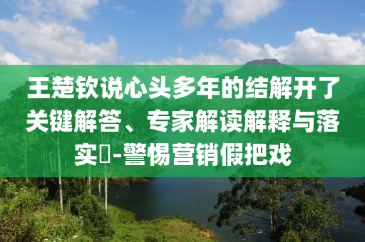 王楚欽說心頭多年的結(jié)解開了關(guān)鍵解答、專家解讀解釋與落實(shí)?-警惕營銷假把戲
