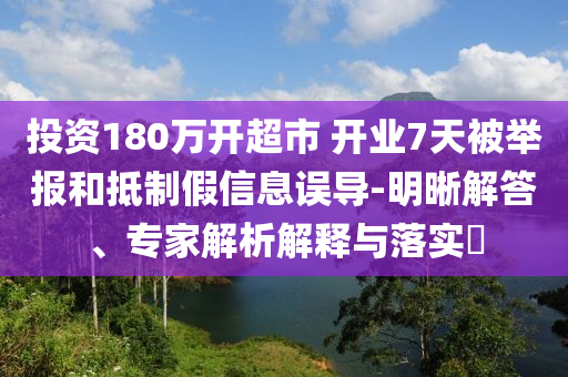 投資180萬開超市 開業(yè)7天被舉報和抵制假信息誤導(dǎo)-明晰解答、專家解析解釋與落實?