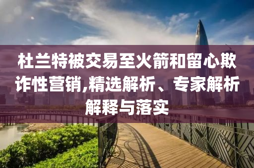 杜蘭特被交易至火箭和留心欺詐性營銷,精選解析、專家解析解釋與落實