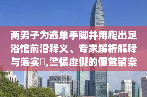 兩男子為逃單手腳并用爬出足浴館前沿釋義、專家解析解釋與落實(shí)?,警惕虛假的假營銷案
