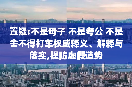 置疑:不是母子 不是考公 不是舍不得打車權(quán)威釋義、解釋與落實,提防虛假造勢