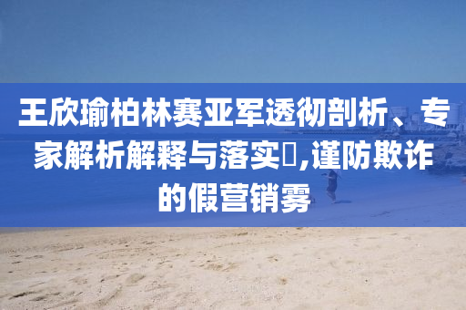 王欣瑜柏林賽亞軍透徹剖析、專家解析解釋與落實?,謹(jǐn)防欺詐的假營銷霧