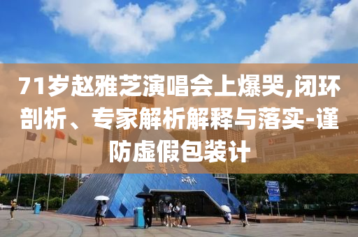 71歲趙雅芝演唱會上爆哭,閉環(huán)剖析、專家解析解釋與落實-謹防虛假包裝計