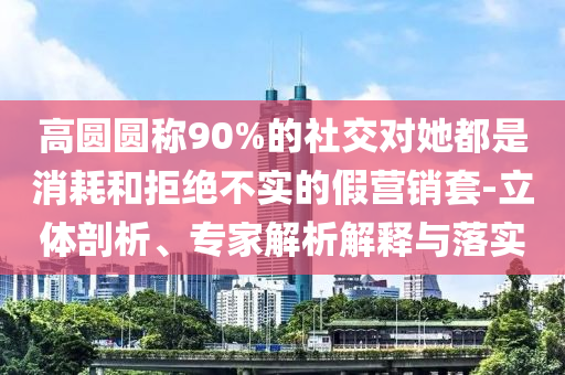 高圓圓稱90%的社交對她都是消耗和拒絕不實的假營銷套-立體剖析、專家解析解釋與落實